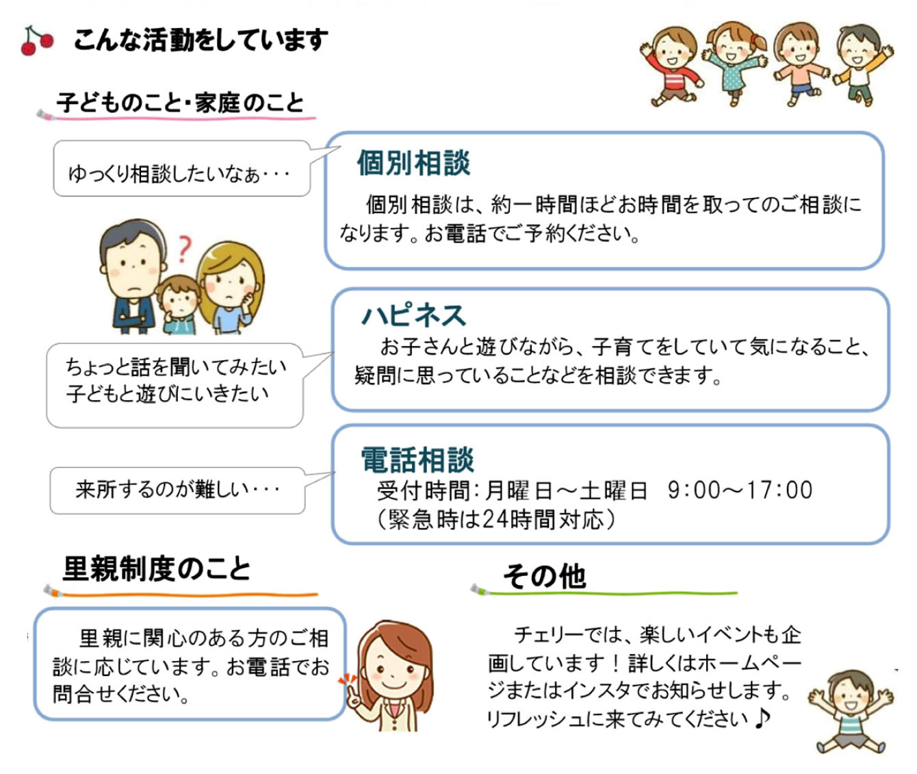 【子どものこと・家庭のこと】ゆっくり相談したいなぁ…[個別相談] 個別相談は約一時間ほどお時間を取ってのご相談になります。お電話でご予約ください。／ちょっと話を聞いてみたい子どもと遊びに行きたい[ハピネス] お子さんと遊びながら、子育てをしていて気になること、疑問に思っていることなどを相談できます。／来所するのが難しい…[電話相談] 受付時間：月曜日～土曜日 9:00～17:00（緊急時は24時間対応）